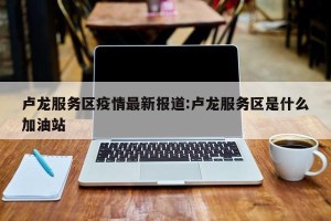 卢龙服务区疫情最新报道:卢龙服务区是什么加油站