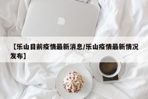 【乐山目前疫情最新消息/乐山疫情最新情况发布】