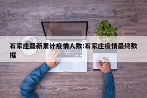 石家庄最新累计疫情人数:石家庄疫情最终数据