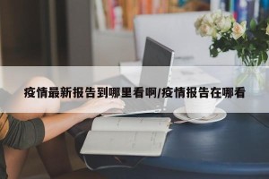 疫情最新报告到哪里看啊/疫情报告在哪看