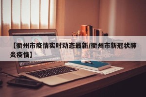 【衢州市疫情实时动态最新/衢州市新冠状肺炎疫情】