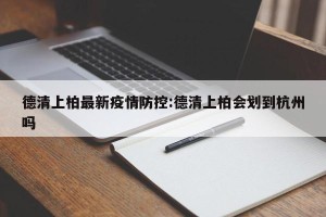 德清上柏最新疫情防控:德清上柏会划到杭州吗