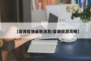 【姿源疫情最新消息/姿源旅游攻略】