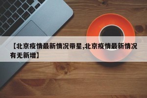 【北京疫情最新情况带星,北京疫情最新情况有无新增】