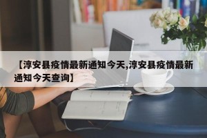 【淳安县疫情最新通知今天,淳安县疫情最新通知今天查询】