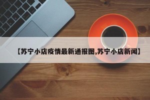 【苏宁小店疫情最新通报图,苏宁小店新闻】