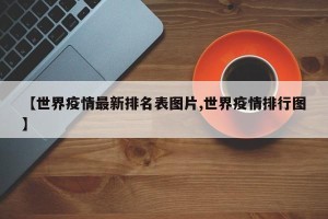 【世界疫情最新排名表图片,世界疫情排行图】