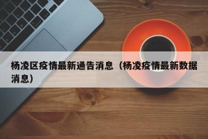 杨凌区疫情最新通告消息（杨凌疫情最新数据消息）