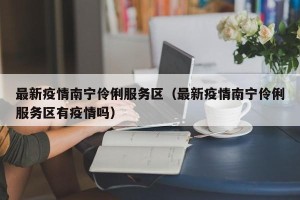 最新疫情南宁伶俐服务区（最新疫情南宁伶俐服务区有疫情吗）