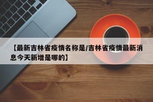 【最新吉林省疫情名称是/吉林省疫情最新消息今天新增是哪的】