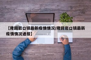 【隆回岩口镇最新疫情情况/隆回岩口镇最新疫情情况通报】