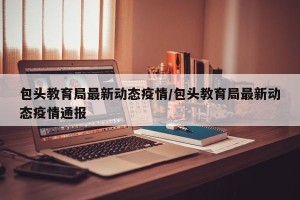 包头教育局最新动态疫情/包头教育局最新动态疫情通报