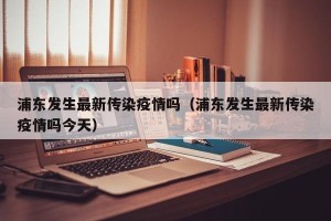 浦东发生最新传染疫情吗（浦东发生最新传染疫情吗今天）