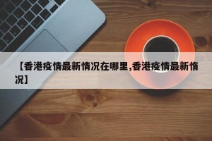 【香港疫情最新情况在哪里,香港疫情最新惰况】