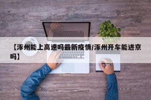 【涿州能上高速吗最新疫情/涿州开车能进京吗】