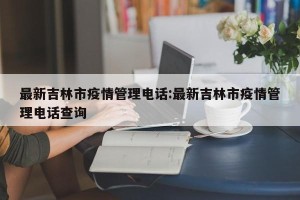 最新吉林市疫情管理电话:最新吉林市疫情管理电话查询
