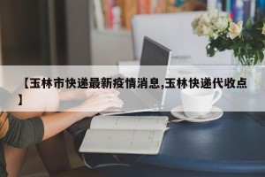 【玉林市快递最新疫情消息,玉林快递代收点】