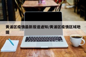 黄浦区疫情最新报道通知/黄浦区疫情区域地图