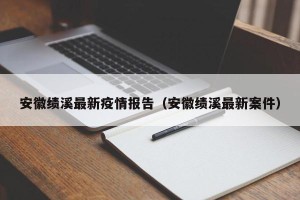 安徽绩溪最新疫情报告（安徽绩溪最新案件）