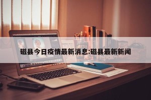 磁县今日疫情最新消息:磁县最新新闻