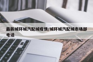 最新城环城汽配城疫情/城环城汽配城市场部电话