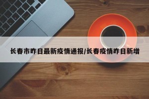 长春市昨日最新疫情通报/长春疫情昨日新增