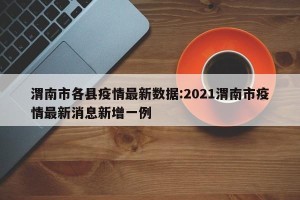 渭南市各县疫情最新数据:2021渭南市疫情最新消息新增一例
